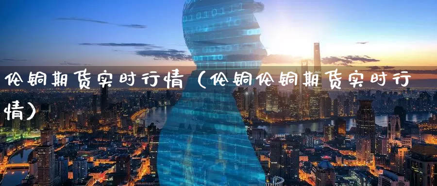 伦铜期货实时行情（伦铜伦铜期货实时行情）_https://www.yingheding.com_黄金期货喊单_第1张
